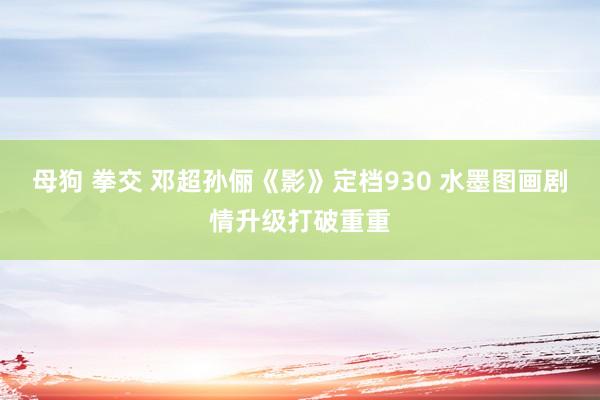 母狗 拳交 邓超孙俪《影》定档930 水墨图画剧情升级打破重重