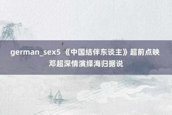 german_sex5 《中国结伴东谈主》超前点映 邓超深情演绎海归据说