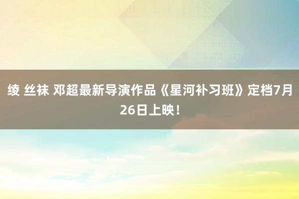 绫 丝袜 邓超最新导演作品《星河补习班》定档7月26日上映！