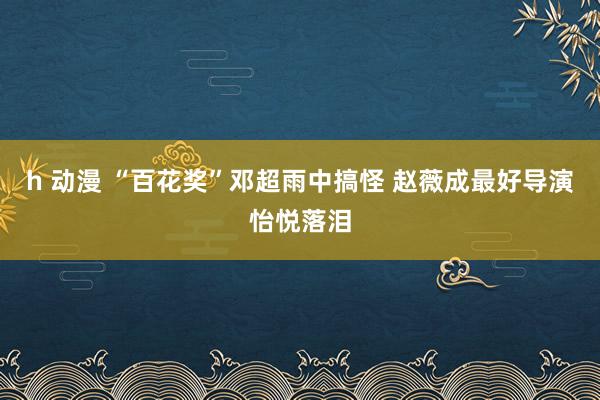 h 动漫 “百花奖”邓超雨中搞怪 赵薇成最好导演怡悦落泪