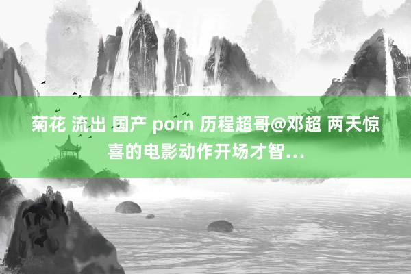 菊花 流出 国产 porn 历程超哥@邓超 两天惊喜的电影动作开场才智…