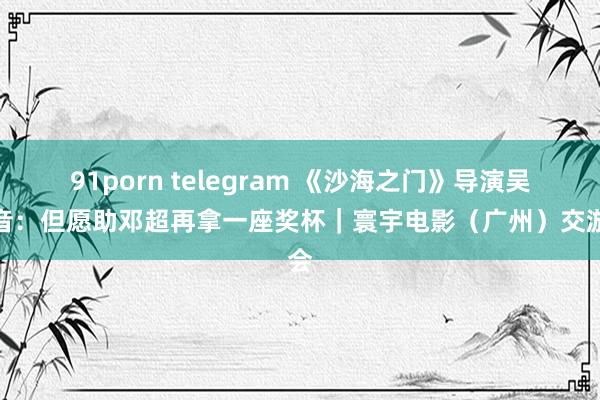 91porn telegram 《沙海之门》导演吴有音：但愿助邓超再拿一座奖杯｜寰宇电影（广州）交游会