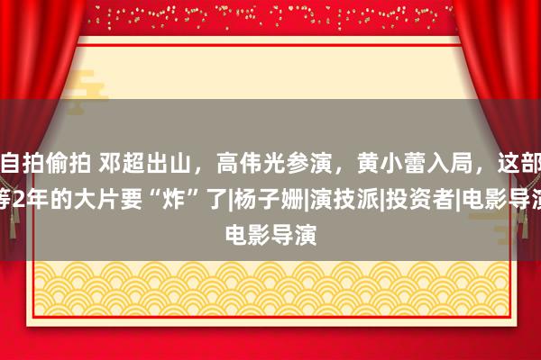 自拍偷拍 邓超出山，高伟光参演，黄小蕾入局，这部等2年的大片要“炸”了|杨子姗|演技派|投资者|电影导演