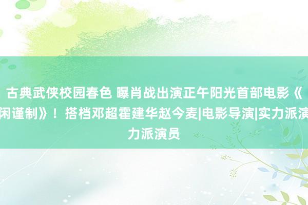 古典武侠校园春色 曝肖战出演正午阳光首部电影《得闲谨制》！搭档邓超霍建华赵今麦|电影导演|实力派演员