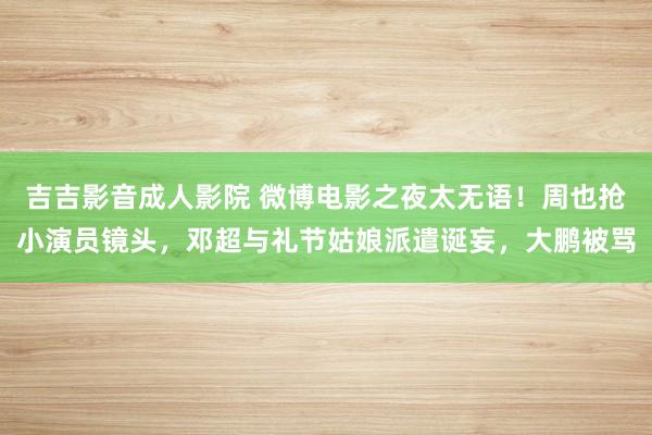 吉吉影音成人影院 微博电影之夜太无语！周也抢小演员镜头，邓超与礼节姑娘派遣诞妄，大鹏被骂