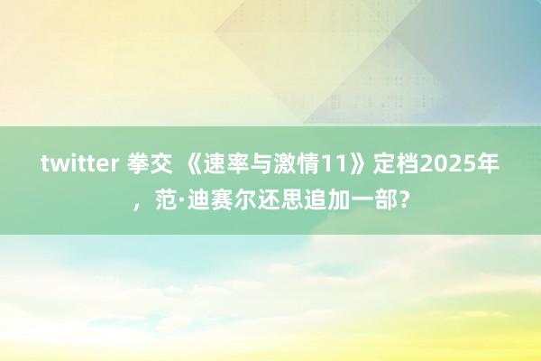 twitter 拳交 《速率与激情11》定档2025年，范·迪赛尔还思追加一部？