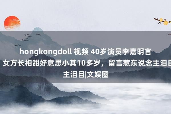 hongkongdoll 视频 40岁演员李嘉明官宣结婚！女方长相甜好意思小其10多岁，留言惹东说念主泪目|文娱圈