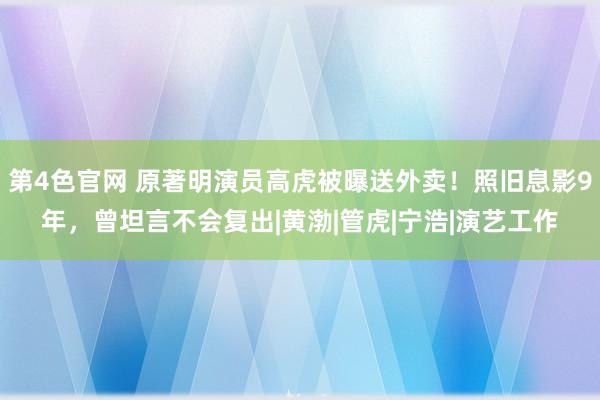 第4色官网 原著明演员高虎被曝送外卖！照旧息影9年，曾坦言不会复出|黄渤|管虎|宁浩|演艺工作