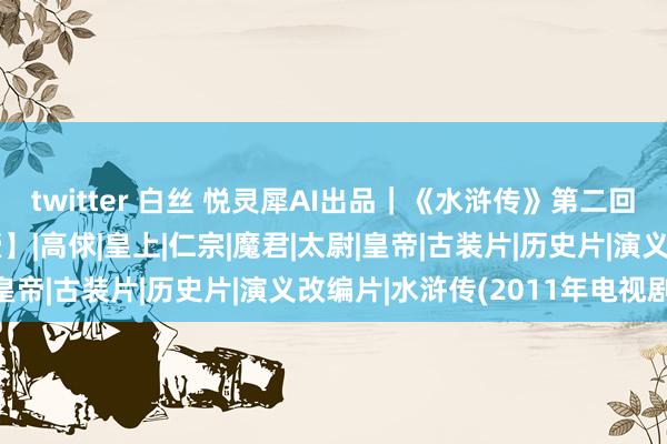 twitter 白丝 悦灵犀AI出品｜《水浒传》第二回 王教头私走延安府【壹】|高俅|皇上|仁宗|魔君|太尉|皇帝|古装片|历史片|演义改编片|水浒传(2011年电视剧)