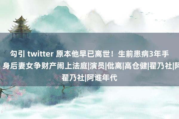 勾引 twitter 原本他早已离世！生前患病3年手术9次，身后妻女争财产闹上法庭|演员|仳离|高仓健|翟乃社|阿谁年代