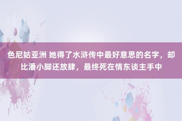 色尼姑亚洲 她得了水浒传中最好意思的名字，却比潘小脚还放肆，最终死在情东谈主手中