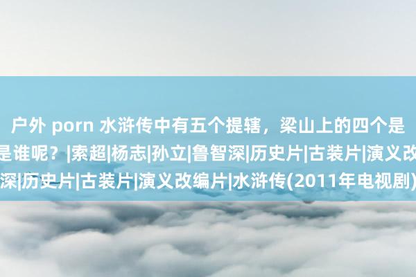 户外 porn 水浒传中有五个提辖，梁山上的四个是假的，阿谁真提辖又是谁呢？|索超|杨志|孙立|鲁智深|历史片|古装片|演义改编片|水浒传(2011年电视剧)