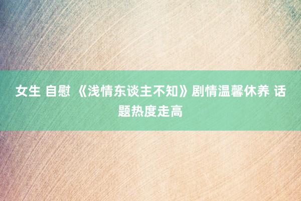 女生 自慰 《浅情东谈主不知》剧情温馨休养 话题热度走高