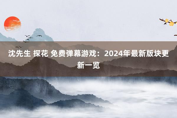 沈先生 探花 免费弹幕游戏：2024年最新版块更新一览