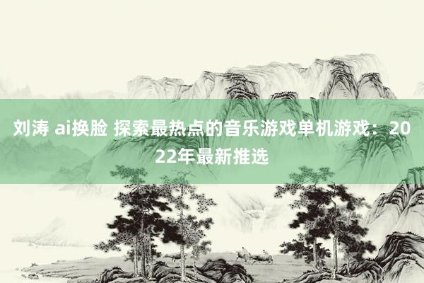 刘涛 ai换脸 探索最热点的音乐游戏单机游戏：2022年最新推选