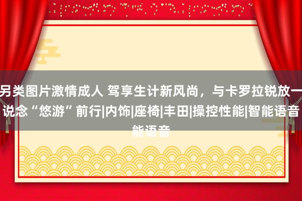 另类图片激情成人 驾享生计新风尚，与卡罗拉锐放一说念“悠游”前行|内饰|座椅|丰田|操控性能|智能语音