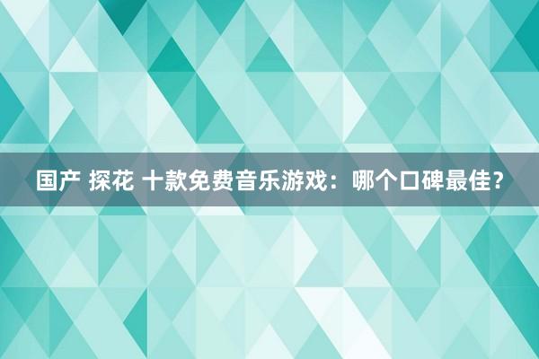 国产 探花 十款免费音乐游戏：哪个口碑最佳？