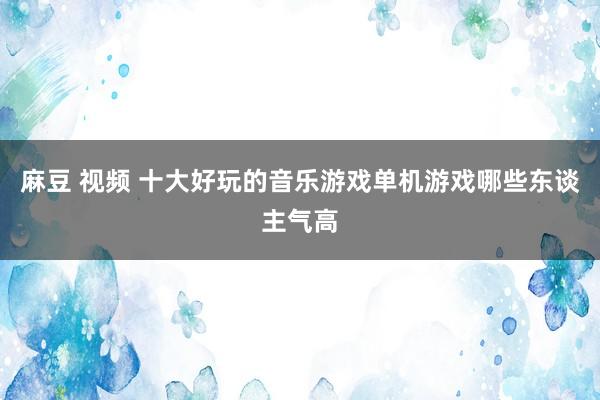 麻豆 视频 十大好玩的音乐游戏单机游戏哪些东谈主气高