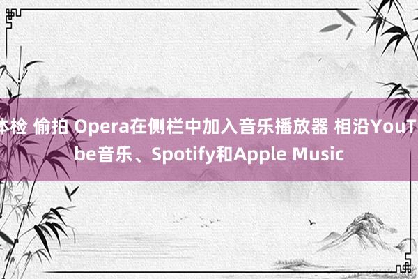 体检 偷拍 Opera在侧栏中加入音乐播放器 相沿YouTube音乐、Spotify和Apple Music