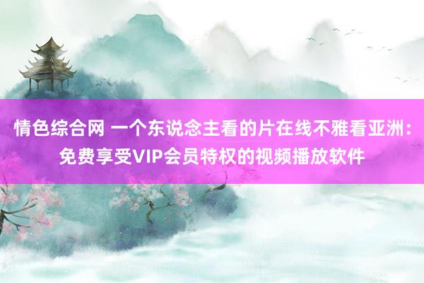 情色综合网 一个东说念主看的片在线不雅看亚洲：免费享受VIP会员特权的视频播放软件