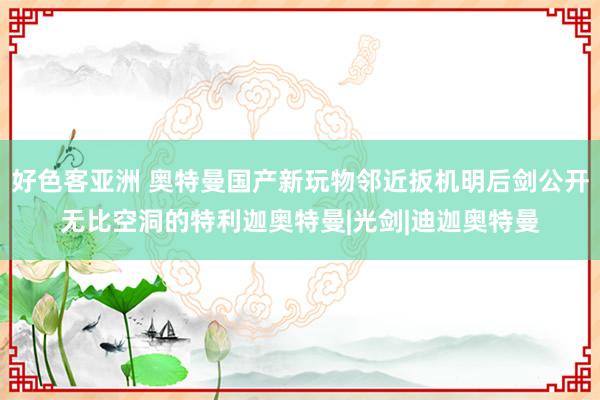 好色客亚洲 奥特曼国产新玩物邻近扳机明后剑公开无比空洞的特利迦奥特曼|光剑|迪迦奥特曼