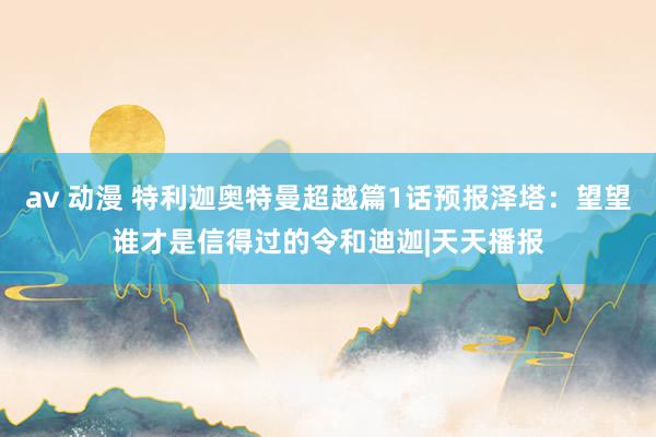 av 动漫 特利迦奥特曼超越篇1话预报泽塔：望望谁才是信得过的令和迪迦|天天播报