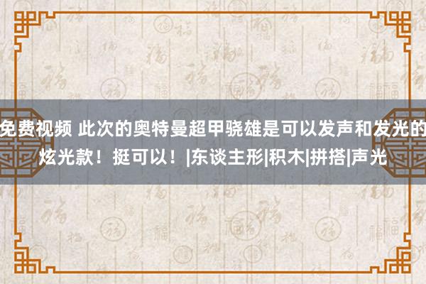 免费视频 此次的奥特曼超甲骁雄是可以发声和发光的炫光款！挺可以！|东谈主形|积木|拼搭|声光