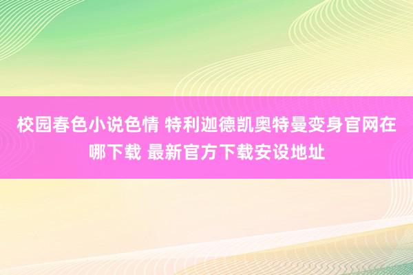 校园春色小说色情 特利迦德凯奥特曼变身官网在哪下载 最新官方下载安设地址