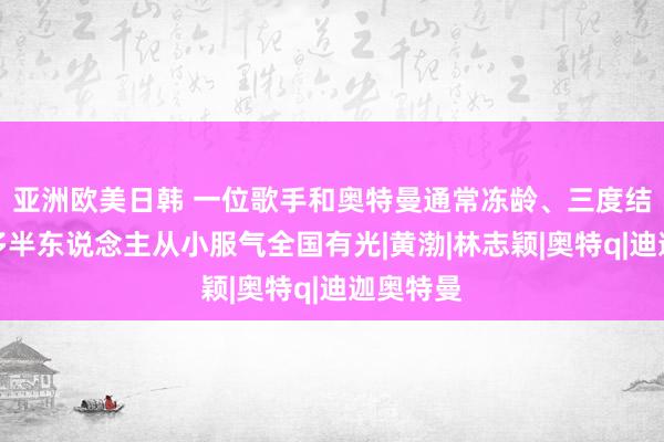 亚洲欧美日韩 一位歌手和奥特曼通常冻龄、三度结缘，让多半东说念主从小服气全国有光|黄渤|林志颖|奥特q|迪迦奥特曼