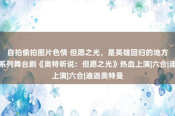 自拍偷拍图片色情 但愿之光，是英雄回归的地方！奥特曼系列舞台剧《奥特听说：但愿之光》热血上演|六合|迪迦奥特曼