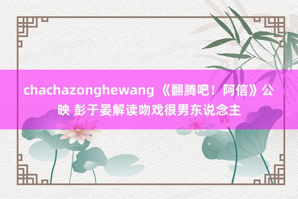 chachazonghewang 《翻腾吧！阿信》公映 彭于晏解读吻戏很男东说念主