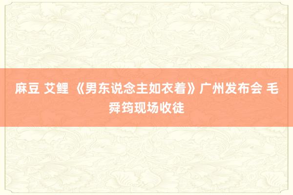 麻豆 艾鲤 《男东说念主如衣着》广州发布会 毛舜筠现场收徒