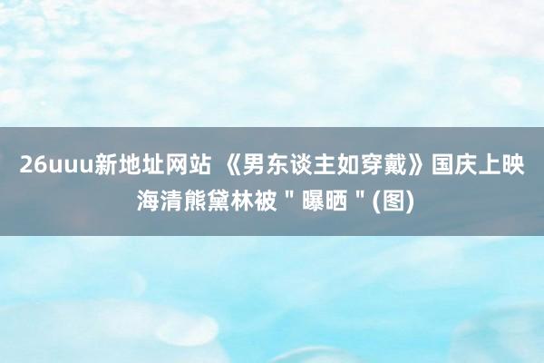 26uuu新地址网站 《男东谈主如穿戴》国庆上映 海清熊黛林被＂曝晒＂(图)