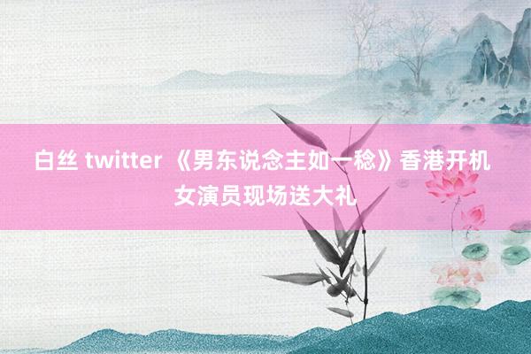 白丝 twitter 《男东说念主如一稔》香港开机 女演员现场送大礼