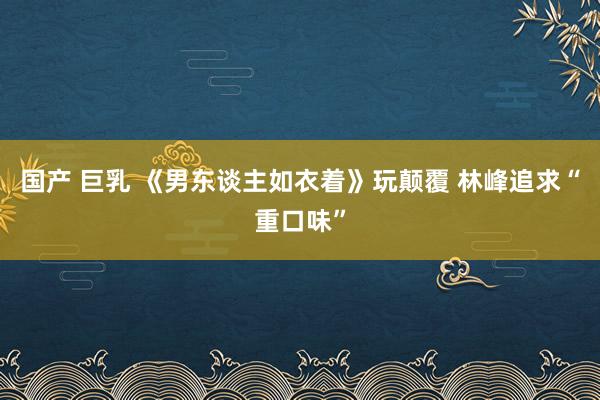 国产 巨乳 《男东谈主如衣着》玩颠覆 林峰追求“重口味”