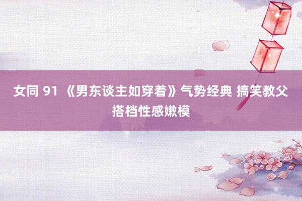 女同 91 《男东谈主如穿着》气势经典 搞笑教父搭档性感嫩模