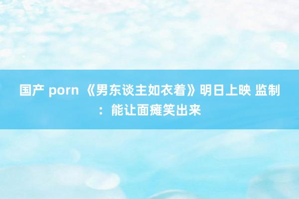 国产 porn 《男东谈主如衣着》明日上映 监制：能让面瘫笑出来